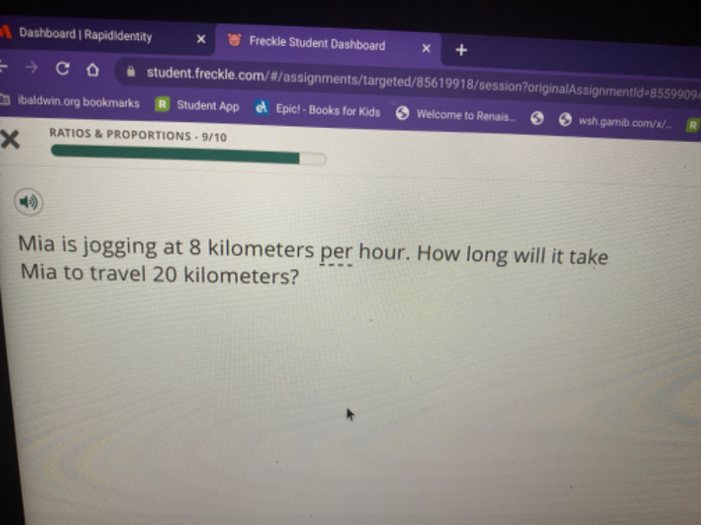 Dashboard | Rapididentity Freckle Student Dashboard 
student.freckle.com/#/assignments/targeted/85619918/session?originalAssignment Id=8559909 
ibaldwin.org bookmarks Student App Epic! - Books for Kids Welcome to Renais. wsh.garnib.com/x/.. 
RATIOS & PROPORTIONS - 9/10 
Mia is jogging at 8 kilometers per hour. How long will it take 
Mia to travel 20 kilometers?