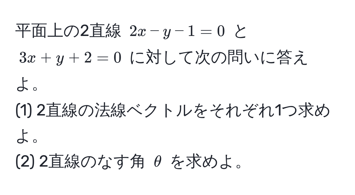 平面上の2直線 $2x - y - 1 = 0$ と $3x + y + 2 = 0$ に対して次の問いに答えよ。  
(1) 2直線の法線ベクトルをそれぞれ1つ求めよ。  
(2) 2直線のなす角 $θ$ を求めよ。