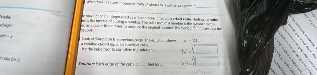 What does 125 have in common with a^3 when 125 is written as a power? 
_ 
_ 
_ 
he product of an integer used as a factor three times is a perfect cube. Finding the cube 
a cube. ot is the inverse of cubing a number. The cube root of a number is the number that is 
ed as a factor three times to produce the original number. The symbol means find the 
d height. be root.
x =
ight =a 

Look at Solve It on the previous page. The equation shows a^3=125
a variable cubed equal to a perfect cube. 
Use the cube root to complete the solution. sqrt[3](a^3)=sqrt[3](□ )

e cube for V. 
Solution: Each edge of the cube is _feet long. sqrt[3](a^3)=sqrt[3](□ )
B s ě