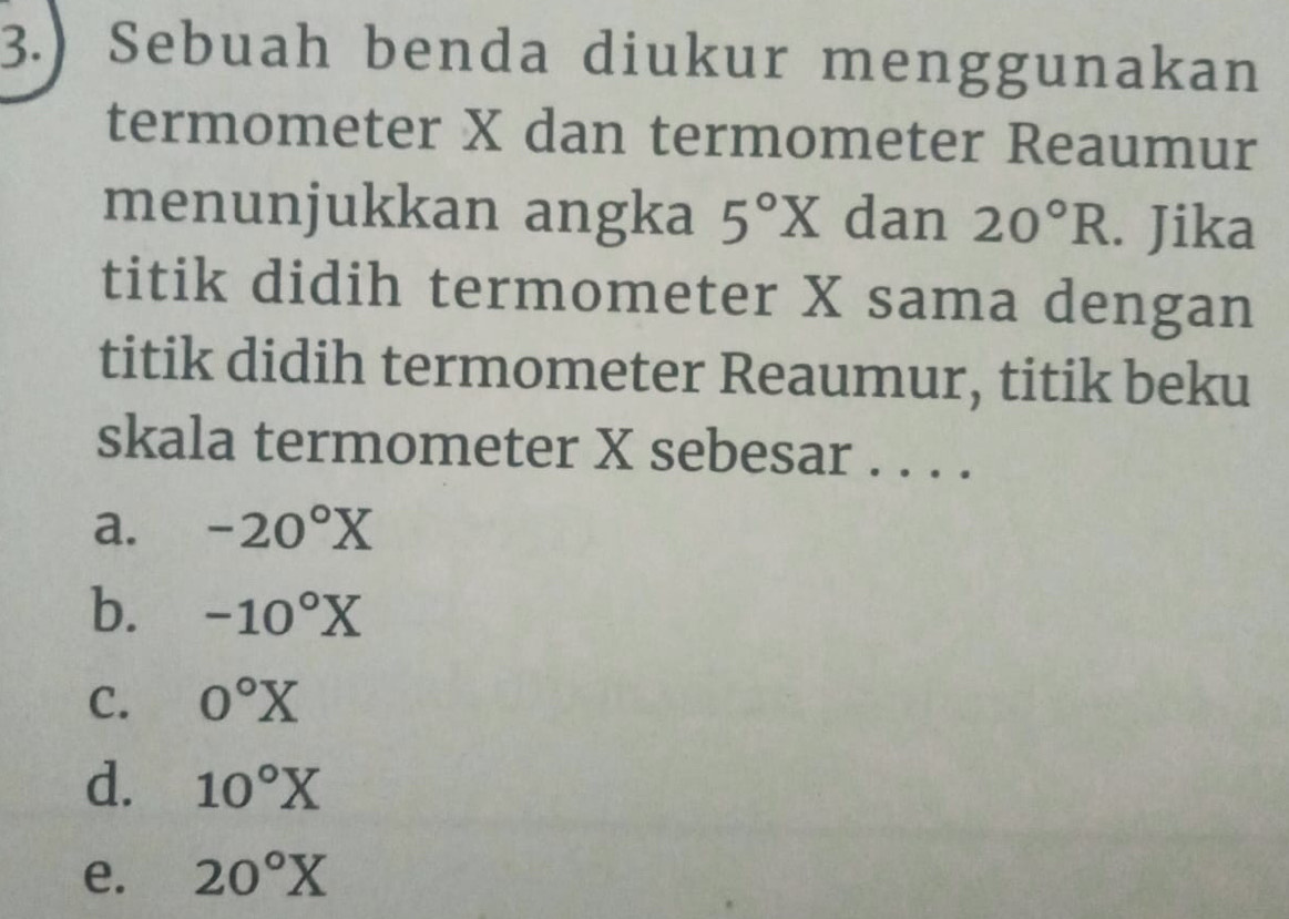 3.) Sebuah benda diukur menggunakan
termometer X dan termometer Reaumur
menunjukkan angka 5°X dan 20°R. Jika
titik didih termometer X sama dengan
titik didih termometer Reaumur, titik beku
skala termometer X sebesar . . . .
a. -20°X
b. -10°X
C. 0°X
d. 10°X
e. 20°X