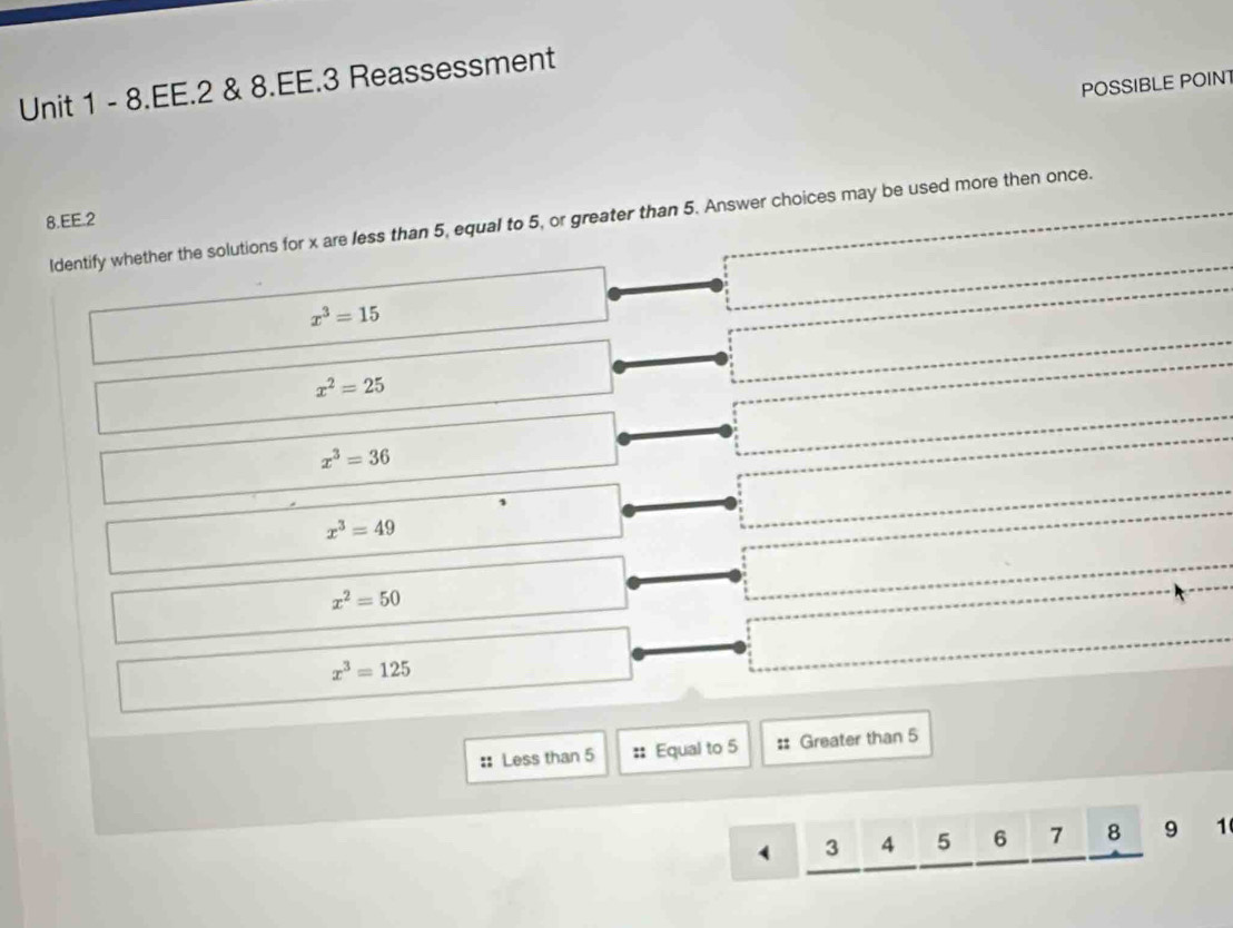 EE.2 & 8.EE.3 Reassessment
POSSIBLE POINT
8.EE.2 Identify whether the solutions for x are less than 5, equal to 5, or greater than 5. Answer choices may be used more then once.
x^3=15
x^2=25
x^3=36
x^3=49
x^2=50
x^3=125
:: Less than 5 :: Equal to 5 :: Greater than 5
4 3 4 5 6 7 widehat () 9 1