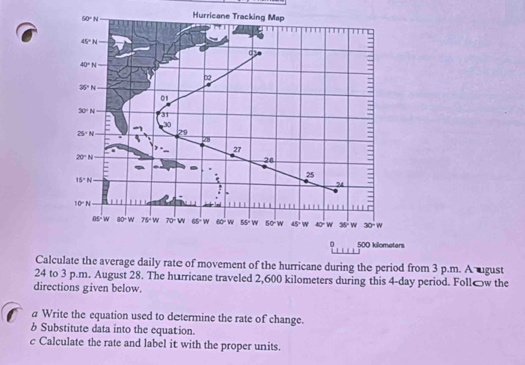 50°N
Hurricane Tracking Map
45°N
d3●
40°N
02
35°N
01
30°N
31
30
25°N
29
28
27
20°N
26
25
15°N
24
10°N
85°W 80°W 75°W 70° W 65° W 60°W 55° w 50° w 45° W 40°W 35°W 30°W
0 500 kilometers
Calculate the average daily rate of movement of the hurricane during the period from 3 p.m. A ugust 
24 to 3 p.m. August 28. The hurricane traveled 2,600 kilometers during this 4-day period. Follów the 
directions given below. 
a Write the equation used to determine the rate of change. 
b Substitute data into the equation. 
c Calculate the rate and label it with the proper units.