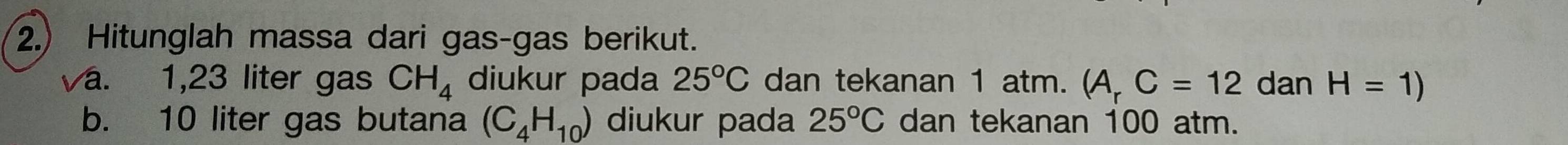 2.) Hitunglah massa dari gas-gas berikut. 
a. 1,23 liter gas CH_4 diukur pada 25°C dan tekanan 1 atm. (A_rC=12 dan H=1)
b. 10 liter gas butana (C_4H_10) diukur pada 25°C dan tekanan 100 atm.