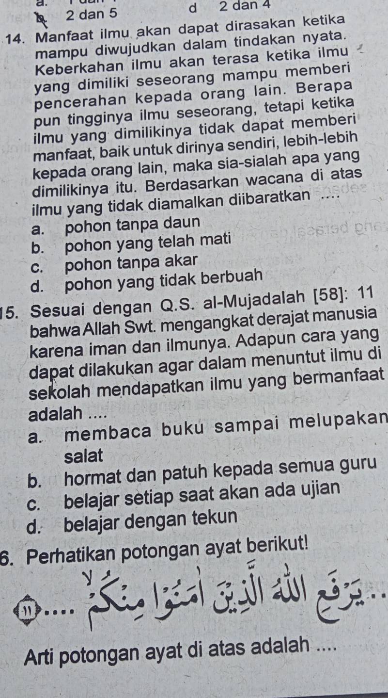 A 2 dan 5 d 2 dan 4
14. Manfaat ilmu akan dapat dirasakan ketika
mampu diwujudkan dalam tindakan nyata.
Keberkahan ilmu akan terasa ketika ilmu
yang dimiliki seseorang mampu memberi
pencerahan kepada orang lain. Berapa
pun tingginya ilmu seseorang, tetapi ketika
ilmu yang dimilikinya tidak dapat memberi
manfaat, baik untuk dirinya sendiri, lebih-lebih
kepada orang lain, maka sia-sialah apa yang
dimilikinya itu. Berdasarkan wacana di atas
ilmu yang tidak diamalkan diibaratkan_
a. pohon tanpa daun
b. pohon yang telah mati
c. pohon tanpa akar
d. pohon yang tidak berbuah
15. Sesuai dengan Q.S. al-Mujadalah [58]: 11
bahwa Allah Swt. mengangkat derajat manusia
karena iman dan ilmunya. Adapun cara yang
dapat dilakukan agar dalam menuntut ilmu di
sekolah mendapatkan ilmu yang bermanfaat
adalah ....
a. membaca buku sampai melupakan
salat
b. hormat dan patuh kepada semua guru
c. belajar setiap saat akan ada ujian
d. belajar dengan tekun
6. Perhatikan potongan ayat berikut!
y

Arti potongan ayat di atas adalah ....