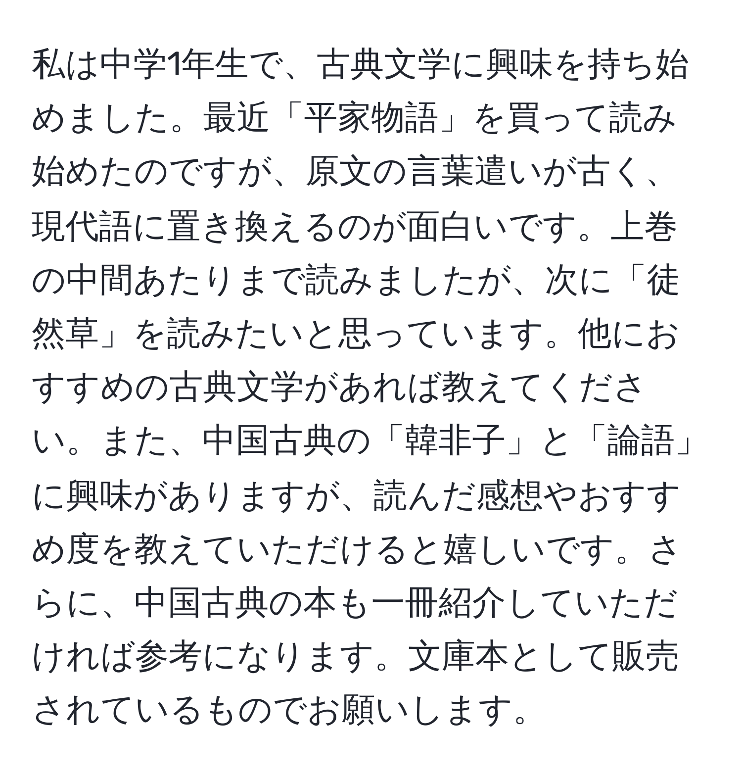 私は中学1年生で、古典文学に興味を持ち始めました。最近「平家物語」を買って読み始めたのですが、原文の言葉遣いが古く、現代語に置き換えるのが面白いです。上巻の中間あたりまで読みましたが、次に「徒然草」を読みたいと思っています。他におすすめの古典文学があれば教えてください。また、中国古典の「韓非子」と「論語」に興味がありますが、読んだ感想やおすすめ度を教えていただけると嬉しいです。さらに、中国古典の本も一冊紹介していただければ参考になります。文庫本として販売されているものでお願いします。