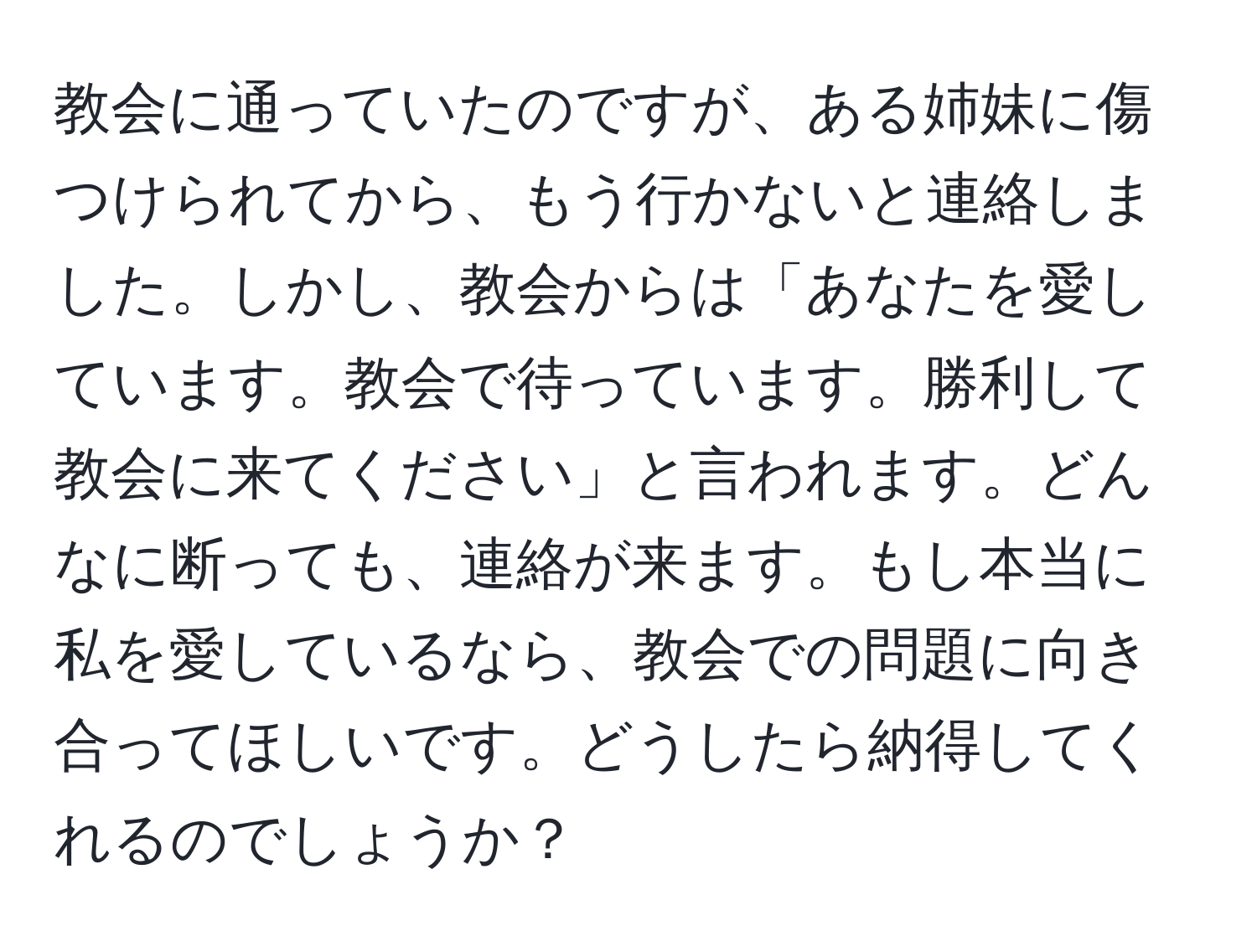 教会に通っていたのですが、ある姉妹に傷つけられてから、もう行かないと連絡しました。しかし、教会からは「あなたを愛しています。教会で待っています。勝利して教会に来てください」と言われます。どんなに断っても、連絡が来ます。もし本当に私を愛しているなら、教会での問題に向き合ってほしいです。どうしたら納得してくれるのでしょうか？