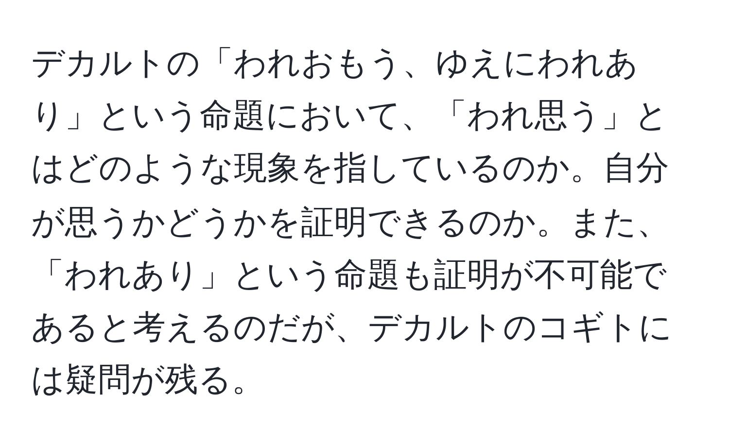 デカルトの「われおもう、ゆえにわれあり」という命題において、「われ思う」とはどのような現象を指しているのか。自分が思うかどうかを証明できるのか。また、「われあり」という命題も証明が不可能であると考えるのだが、デカルトのコギトには疑問が残る。