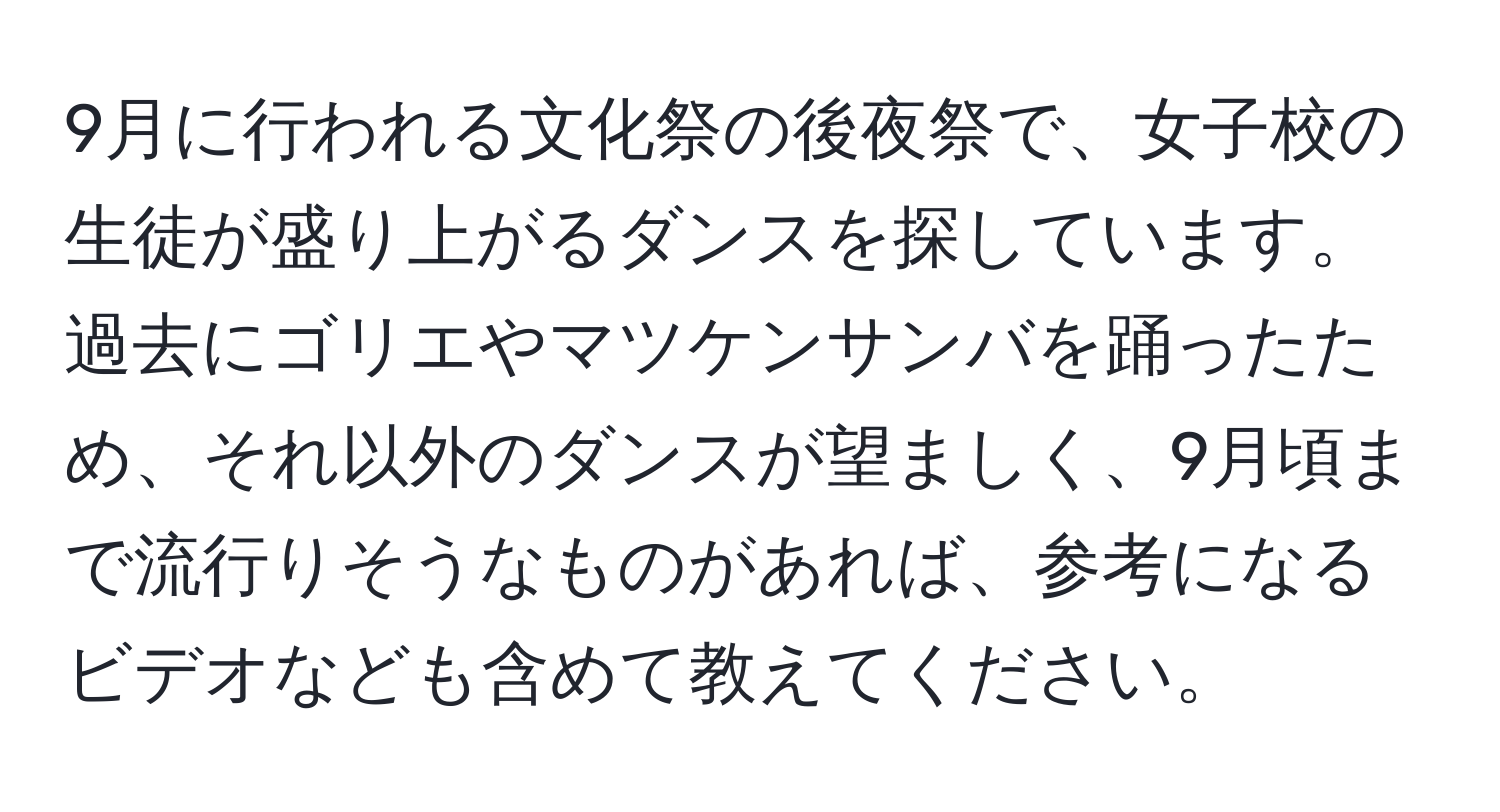 9月に行われる文化祭の後夜祭で、女子校の生徒が盛り上がるダンスを探しています。過去にゴリエやマツケンサンバを踊ったため、それ以外のダンスが望ましく、9月頃まで流行りそうなものがあれば、参考になるビデオなども含めて教えてください。