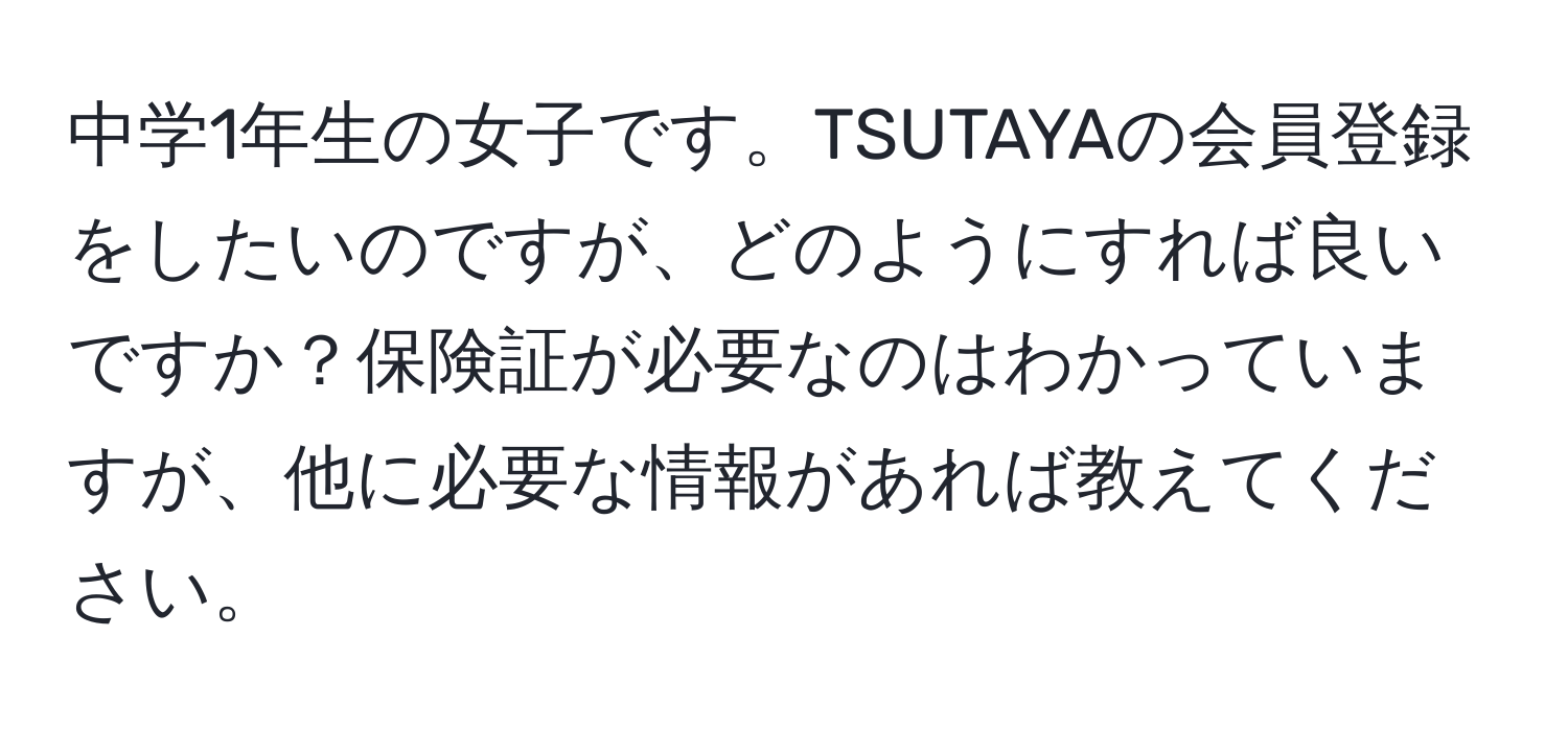 中学1年生の女子です。TSUTAYAの会員登録をしたいのですが、どのようにすれば良いですか？保険証が必要なのはわかっていますが、他に必要な情報があれば教えてください。