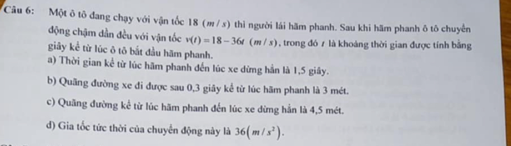 Một ô tô đang chạy với vận tốc 18 (m/ s) thì người lái hãm phanh. Sau khi hãm phanh ô tô chuyến
động chậm dần đều với vận tốc v(t)=18-36t(m/s) , trong đó 7 là khoảng thời gian được tính bằng
giây kể từ lúc ô tô bắt đầu hãm phanh.
a) Thời gian kể từ lúc hãm phanh đến lúc xe dừng hần là 1,5 giây.
b) Quãng đường xe đi được sau 0, 3 giãy kể từ lúc hãm phanh là 3 mét.
c) Quãng đường kể từ lúc hãm phanh đến lúc xe dừng hẳn là 4,5 mét.
d) Gia tốc tức thời của chuyển động này là 36(m/s^2).