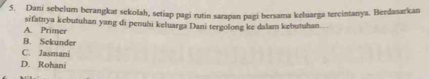 Dani sebelum berangkat sekolah, setiap pagi rutin sarapan pagi bersama keluarga tercintanya. Berdasarkan
sifatnya kebutuhan yang di penuhi keluarga Dani tergolong ke dalam kebutuhan…
A. Primer
B. Sekunder
C. Jasmani
D. Rohani