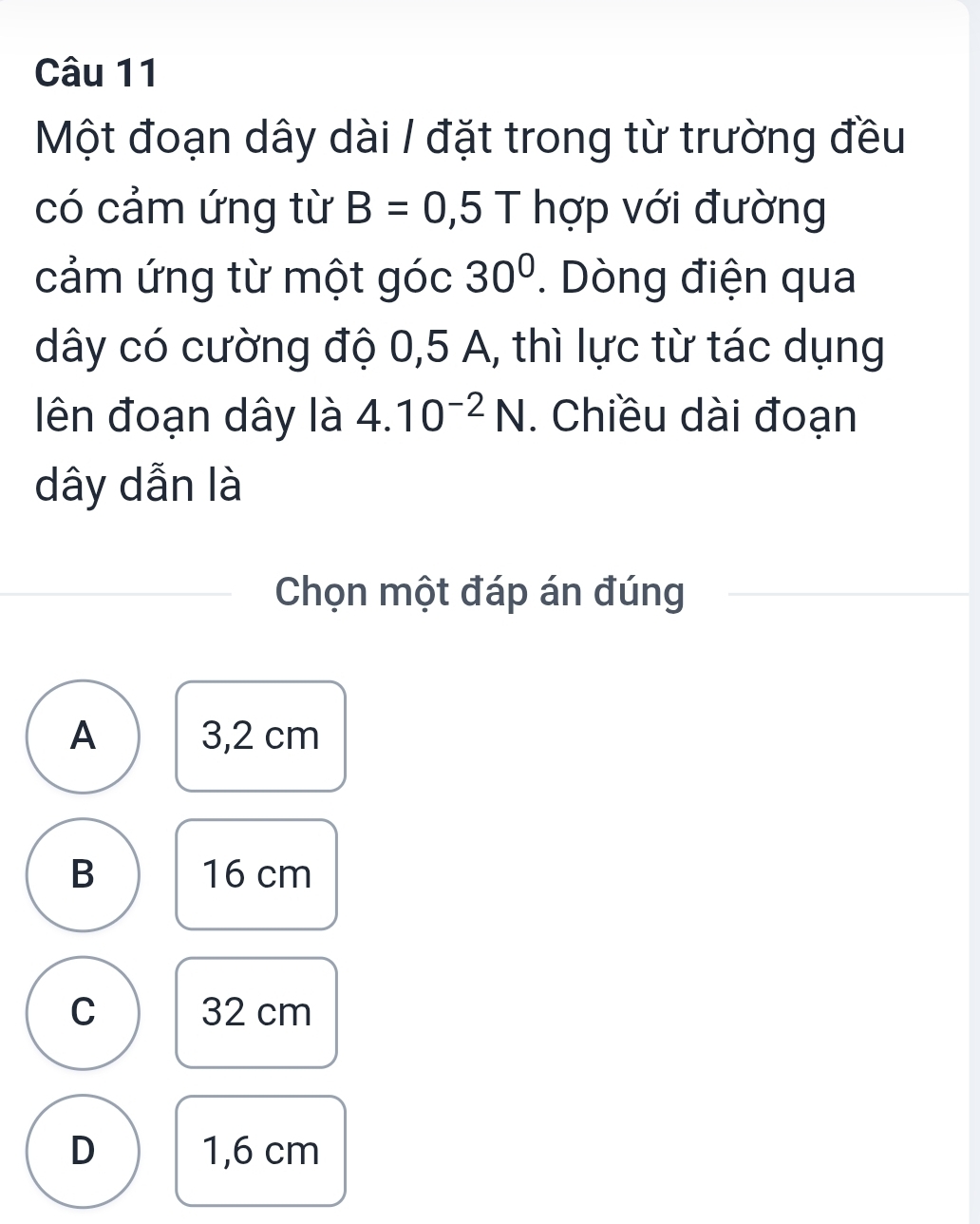 Một đoạn dây dài / đặt trong từ trường đều
có cảm ứng từ B=0,5T hợp với đường
cảm ứng từ một góc 30°. Dòng điện qua
dây có cường độ 0,5 A, thì lực từ tác dụng
ên đoạn dây là 4.10^(-2)N. Chiều dài đoạn
dây dẫn là
Chọn một đáp án đúng
A 3,2 cm
B 16 cm
C 32 cm
D 1,6 cm