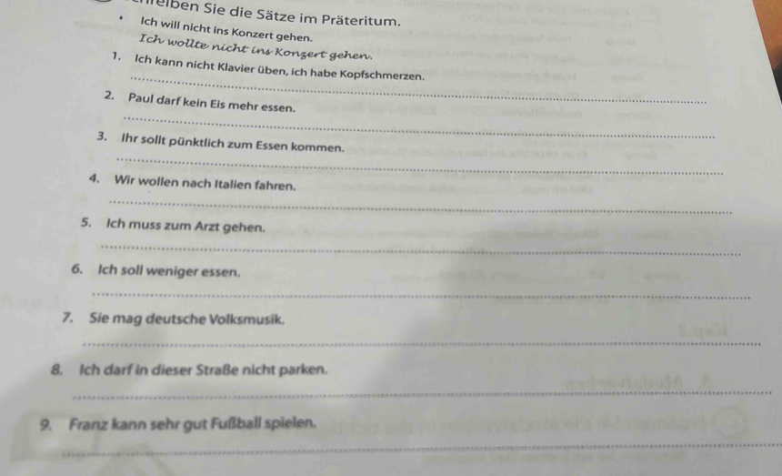 lelben Sie die Sätze im Präteritum. 
Ich will nicht ins Konzert gehen. 
Ich wollte nicht ins Konzert gehen. 
_ 
1. Ich kann nicht Klavier üben, ich habe Kopfschmerzen. 
_ 
2. Paul darf kein Eis mehr essen. 
_ 
3. Ihr sollt pünktlich zum Essen kommen. 
4. Wir wollen nach Italien fahren. 
_ 
5. Ich muss zum Arzt gehen. 
_ 
6. Ich soll weniger essen. 
_ 
7. Sie mag deutsche Volksmusik. 
_ 
8. Ich darf in dieser Straße nicht parken. 
_ 
9. Franz kann sehr gut Fußball spielen. 
__