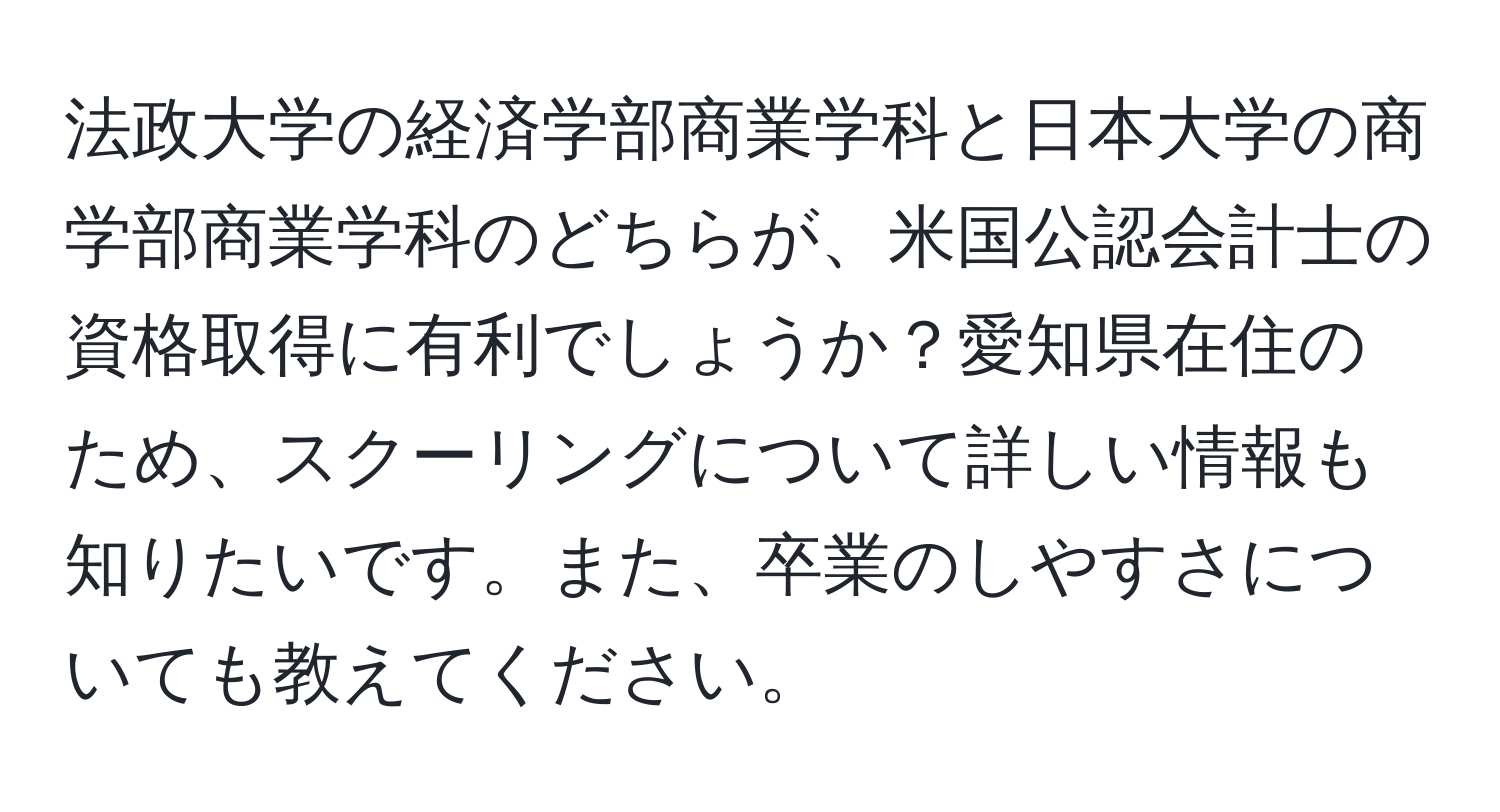 法政大学の経済学部商業学科と日本大学の商学部商業学科のどちらが、米国公認会計士の資格取得に有利でしょうか？愛知県在住のため、スクーリングについて詳しい情報も知りたいです。また、卒業のしやすさについても教えてください。