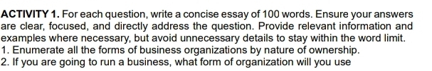 ACTIVITY 1. For each question, write a concise essay of 100 words. Ensure your answers 
are clear, focused, and directly address the question. Provide relevant information and 
examples where necessary, but avoid unnecessary details to stay within the word limit. 
1. Enumerate all the forms of business organizations by nature of ownership. 
2. If you are going to run a business, what form of organization will you use