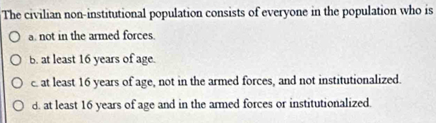 The civilian non-institutional population consists of everyone in the population who is
a. not in the armed forces.
B. at least 16 years of age.
c. at least 16 years of age, not in the armed forces, and not institutionalized.
d. at least 16 years of age and in the armed forces or institutionalized.