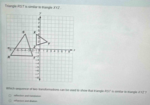 Triangle RST is similar to triangle XYZ.
Which sequence of two transformations can be used to show that triangle RST is similar to triangle XYZ 7
refection and translation
refection and dilution