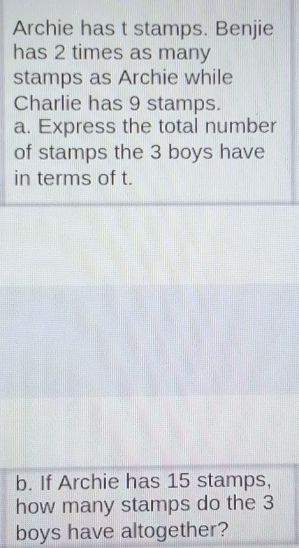 Archie has t stamps. Benjie 
has 2 times as many 
stamps as Archie while 
Charlie has 9 stamps. 
a. Express the total number 
of stamps the 3 boys have 
in terms of t. 
b. If Archie has 15 stamps, 
how many stamps do the 3
boys have altogether?