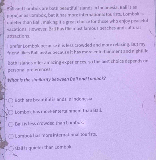 Bali and Lombok are both beautiful islands in Indonesia. Bali is as
popular as Lombok, but it has more international tourists. Lombok is
quieter than Bali, making it a great choice for those who enjoy peaceful
vacations. However, Bali has the most famous beaches and cultural
attractions.
I prefer Lombok because it is less crowded and more relaxing. But my
friend likes Bali better because it has more entertainment and nightlife.
Both islands offer amazing experiences, so the best choice depends on
personal preferences!
What is the similarity between Bali and Lombok?
Both are beautiful islands in Indonesia
Lombok has more entertainment than Bali.
Bali is less crowded than Lombok.
Lombok has more international tourists.
Bali is quieter than Lombok.