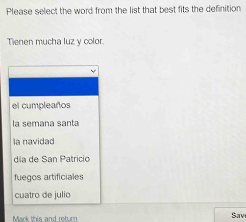 Please select the word from the list that best fits the definition
Tienen mucha luz y color.
el cumpleaños
la semana santa
la navidad
día de San Patricio
fuegos artificiales
cuatro de julio
Mark this and return Sav