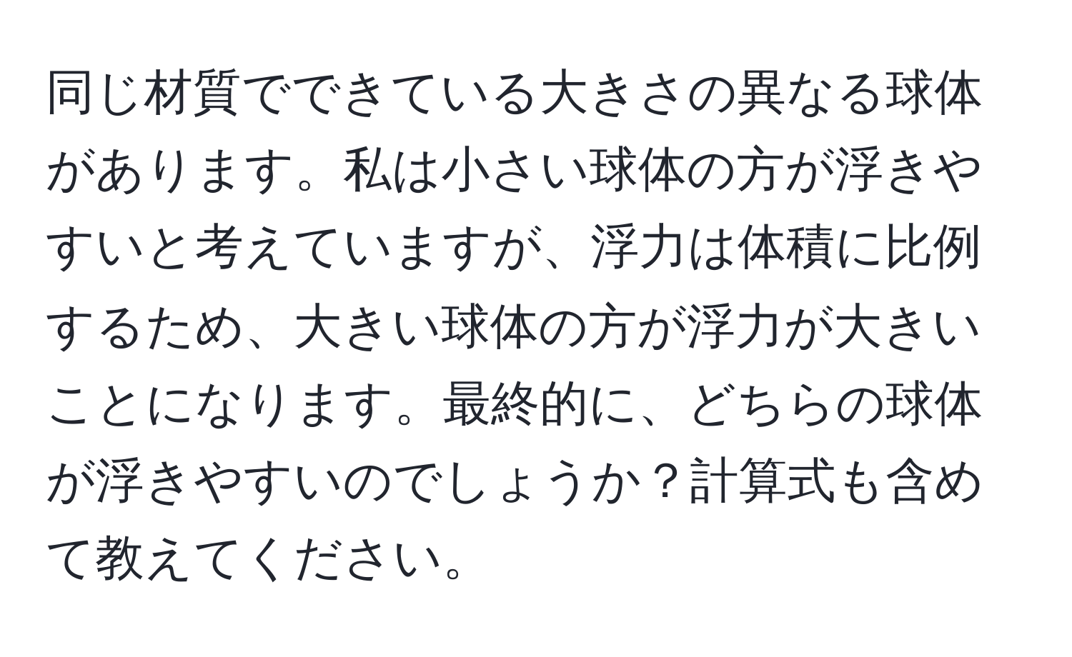 同じ材質でできている大きさの異なる球体があります。私は小さい球体の方が浮きやすいと考えていますが、浮力は体積に比例するため、大きい球体の方が浮力が大きいことになります。最終的に、どちらの球体が浮きやすいのでしょうか？計算式も含めて教えてください。