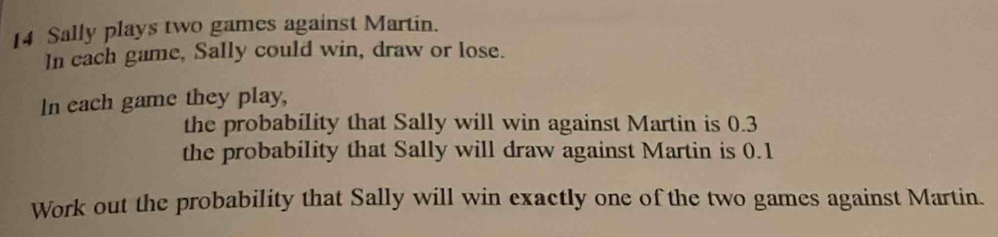 Sally plays two games against Martin. 
In cach game, Sally could win, draw or lose. 
In each game they play, 
the probability that Sally will win against Martin is 0.3
the probability that Sally will draw against Martin is 0.1
Work out the probability that Sally will win exactly one of the two games against Martin.