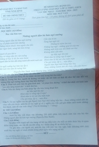 để khảo sát, đánh giả
Gở giáo đục và đảo tạo TINH NINH BìNH Chát lượng giáo đục lớp 12 thPt, gĐtx
Để thi chính thức  Lần THứ Nhật - Năm HOC 2024 - 2025  mỗn thi: ngữ văn
(Để tu gồm có 01 trang)  Thời gian làm bài: 120 phát, không kế thời gian phối để
lhéo dal lọ và tên thí sinh
_
. DQC HIÈU (4,0 điểm)
Đọc văn bàn sau: Những người dàn bà bán ngô nướng
ày số phần minh bên đường Thững người dân bà bản ngô nường Từng hạt ngô rơi Cần vào ki ức
lao ngọi lành, nông hồi bên trong Thững nhem nhuớc bên ngoài che dầu  Những hạt ngô - những giọt lệ của mẹ Những ki niệm lon ton
( gười đi qua thờ ở Những mất trần xoe đối khát em thơ
Không dâm cần nữa
day rẻ ráng cầm lên vừ xuống Tững tờ bạc lễ đề lên mùi tham áp bập ngó lên mô
dgười đàn bà bán dẫn từng mành đời minh nuối con Hình nh là bà vai cha mẫn mặn Hình như là nắng rập ổ rom?
Người bán Ngô thái hồng bếp lửa Che gió mùa, ấp ú... nữa đêm...
Côi ngài xuống hai bàn tay ấp ú Một tuổi thơ lạm 10 ruởng bi Xoay những mánh đời dù chúy vận cần tha!
Trả lời các câu hỏi/Thực hiện củo yêu câu:  (Nguy ễn Đức Hạnh, trích Konng (đng, NXB Đại học Thái Nguyên, 2016, er 107-108)
Câm 1. Yừ ngữ nào dùng đề chi nhân vật trữ tình trong bài tho trên?
Cầu 2, Trong bài thư, người đi đường và nhân vật trờ tình có thái độ như thể nào dổi với
zhững bập ngô nướng được bày bàn bên đường?
Câu 3. Phân tích mỗi liên hệ giữa hình ảnh ''số phẩu bên đường ' ở khổ thử nhất với hình ảnh
''bán đân từng mành đn'' ở khổ thứ hai
Cầu 4. Nếu tác dụng của biện pháp lập cầa trúc tong đoạn thư ấp bày ngô lên mô
Hinh như là xống rập ổ rơm? Hình zhư là àữ vai chơ mẫu mận
Che gió mùa, ấp ú.. nữa đêm...
Cầu 5. Từ suy ngồm của tàc giả Người hầu Ngô thổi hồng hếp lữa - Xuay những mánh đời đà
cháy vău còn thow, anh/ch có suy nghĩ gi về ý nghĩn cùa việc giữ gim nhân cách trước những
thứ thàch, cảm đỗ của cuộc sông? (Trú lời khoảng 5 - 7 đòng)
11. VIÊT (6,0 điễm)
Câu 1 (2,0 điễm) Anh/Chị hầy việt đoạn văn (khoảng 200 chữ) phầm tích mạch cảm xức của bài thơ
Những người dân bà đân ngồ xướng (Nguyễn Đức Hạnh).
Can 2 (4,0 dicm) Sự phát triển mạnh mề câu mạng xã hộ tạo điều kiện cho mỗi cả nhân được bày tỏ quan
điểm riếng trước các vẫn đề của đời sống, tuy nhiên cũng để lại nhiều kệ lụy,
Từ góc nhìm của người trẻ, anh chì hy viêt một bái văn nghị luận (khoảng 600 chứ y
trình bày say nghĩ về trách nhiệm trong phát ngôn trên mạng xã hội. Hệt
Giảng Mữ không giải thích gi tên - Thể Ti không được sử đợng vậ đ