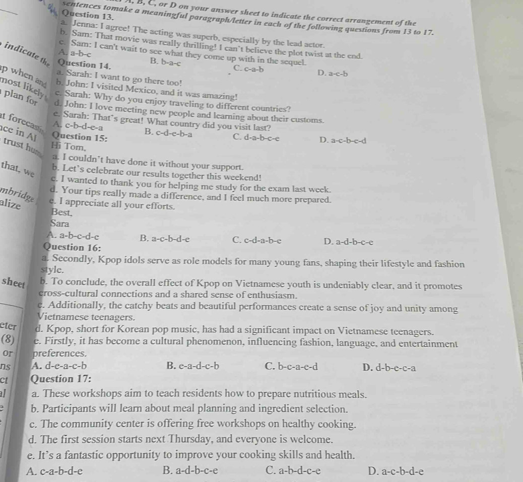 A, B, C, or D on your answer sheet to indicate the correct arrangement of the
Question 13.
sentences tomake a meaningful paragraph/letter in each of the following questions from 13 to 17.
a. Jenna: I agree! The acting was superb, especially by the lead actor.
b. Sam: That movie was really thrilling! I can't believe the plot twist at the end.
A. a-b-c
c. Sam: I can't wait to see what they come up with in the sequel.
indicate th Question 14.
B. b-a-c
C. c-a-b
D. a-c-b
a. Sarah: I want to go there too!
p when and b. John: I visited Mexico, and it was amazing!
nost likely c. Sarah: Why do you enjoy traveling to different countries?
plan for d. John: I love meeting new people and learning about their customs.
e. Sarah: That’s great! What country did you visit last?
t forecas A. c-b-d-e-a B. c-d-e-b-a C. d-a-b-c-e D. a-c-b-e-d
ce in Al Question 15:
trust hum
Hi Tom,
a. I couldn’t have done it without your support.
that, we
b. Let’s celebrate our results together this weekend!
c. I wanted to thank you for helping me study for the exam last week.
d. Your tips really made a difference, and I feel much more prepared.
mbridge e. I appreciate all your efforts.
alize
Best,
Sara
A. a-b-c-d-e B. a-c-b-d-e C. c-d-a-b-e D. a-d-b-c-e
Question 16:
a. Secondly, Kpop idols serve as role models for many young fans, shaping their lifestyle and fashion
style.
sheet
b. To conclude, the overall effect of Kpop on Vietnamese youth is undeniably clear, and it promotes
cross-cultural connections and a shared sense of enthusiasm.
_c. Additionally, the catchy beats and beautiful performances create a sense of joy and unity among
Vietnamese teenagers.
eter d. Kpop, short for Korean pop music, has had a significant impact on Vietnamese teenagers.
(8) e. Firstly, it has become a cultural phenomenon, influencing fashion, language, and entertainment
or preferences.
ns A. d-e-a-c-b B. e-a-d-c-b C. b-c-a-e-d D. d-b-e-c-a
ct Question 17:
al a. These workshops aim to teach residents how to prepare nutritious meals.
b. Participants will learn about meal planning and ingredient selection.
c. The community center is offering free workshops on healthy cooking.
d. The first session starts next Thursday, and everyone is welcome.
e. It’s a fantastic opportunity to improve your cooking skills and health.
B.
A. c-a-b-d-e a-d-b-c-e C. a-b-d-c-e D. a-c-b-d-e