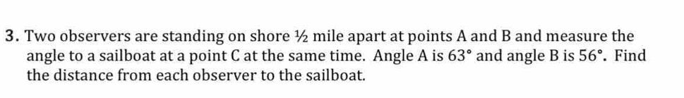 Two observers are standing on shore ½ mile apart at points A and B and measure the 
angle to a sailboat at a point C at the same time. Angle A is 63° and angle B is 56°. Find 
the distance from each observer to the sailboat.