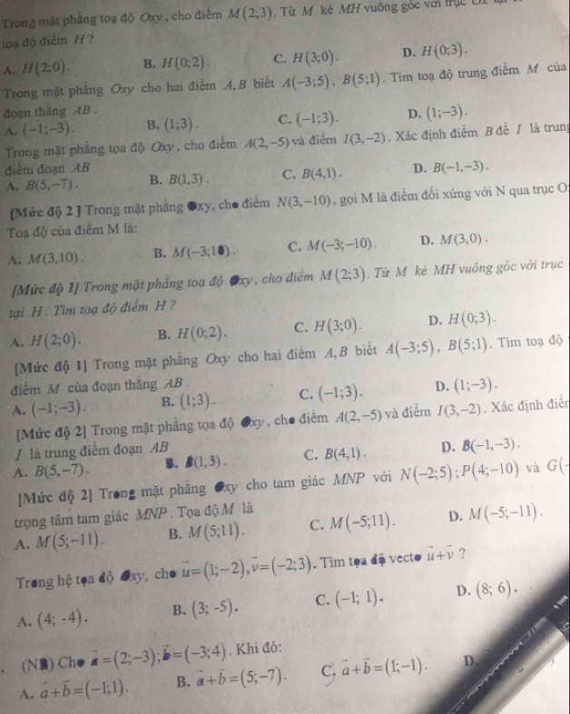 Trong mặt phẳng toạ độ Oxy , cho điểm M(2;3).  Từ M kẻ MH vuông gốc với trịc Di
toạ độ điểm H?
A. H(2;0). B. H(0;2). C. H(3;0). D. H(0;3).
Trong mặt phẳng Oxy cho hai điểm A,B biết A(-3;5),B(5;1). Tim toạ độ trung điểm M của
đoạn thăng AB .
A. (-1;-3). B. (1;3). C. (-1;3). D. (1;-3).
Trong mặt phẳng tọa độ Oxy , cho điểm A(2,-5) và điểm I(3,-2). Xác định điểm B đề / là trung
điểm đoạn AB
A. B(5,-7). B. B(1,3). C. B(4,1). D. B(-1,-3).
(Mức độ 2 ] Trong mặt phẳng ●xy, cho điểm N(3,-10) , gọi M là điểm đối xứng với N qua trục O;
Toạ độ của điểm M là:
A. M(3,10). B. M(-3;10). C. M(-3;-10). D. M(3,0).
[Mức độ 1] Trong mặt phẳng toạ độ Oxy, cho điểm M(2;3).  Từ M kẻ MH vuông gốc với trục
tại H. Tìm toạ độ điểm H ?
A. H(2;0). B. H(0;2). C. H(3;0). D. H(0;3).
[Mức độ 1] Trong mặt phẳng Oxy cho hai điểm A, B biết A(-3;5),B(5;1) Tim toạ độ
điểm M của đoạn thắng AB .
A. (-1;-3). B. (1;3). C. (-1;3). D. (1;-3).
[Mức độ 2] Trong mặt phẳng tọa độ Oxy , cho điểm A(2,-5) và điểm I(3,-2). Xác định điển
/ là trung điểm đoạn AB
A. B(5,-7). . B(1,3). C. B(4,1). D. B(-1,-3).
[Mức độ 2] Trong mặt phẳng ●xy cho tam giác MNP với N(-2;5);P(4;-10) và G(-
trọng tâm tam giác MNP.  Tọa độ M là
A. M(5;-11). B. M(5;11). C. M(-5;11). D. M(-5;-11).
Trong hệ tọa độ đxy, cho vector u=(1;-2),vector v=(-2;3). Tìm tọa độ vecto vector u+vector v ?
A. (4;-4). B. (3;-5). C. (-1;1). D. (8;6).. (N) Ch● vector a=(2;-3);vector b=(-3;4). Khi đó:
A. vector a+vector b=(-1;1). B. vector a+vector b=(5;-7). C. vector a+vector b=(1;-1). D.