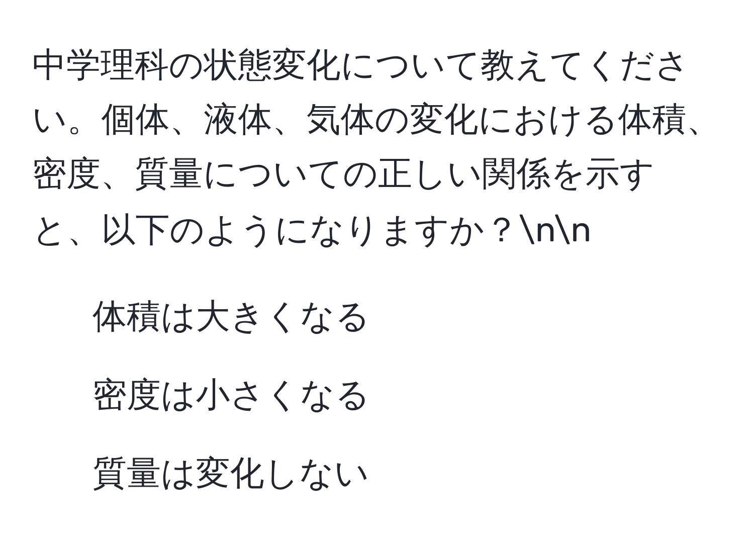 中学理科の状態変化について教えてください。個体、液体、気体の変化における体積、密度、質量についての正しい関係を示すと、以下のようになりますか？nn
- 体積は大きくなる  
- 密度は小さくなる  
- 質量は変化しない