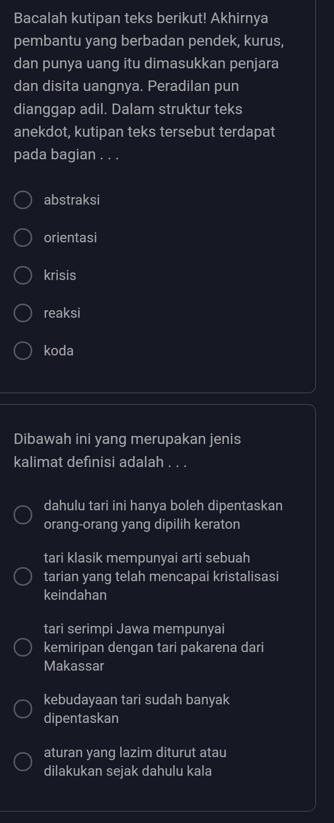 Bacalah kutipan teks berikut! Akhirnya
pembantu yang berbadan pendek, kurus,
dan punya uang itu dimasukkan penjara
dan disita uangnya. Peradilan pun
dianggap adil. Dalam struktur teks
anekdot, kutipan teks tersebut terdapat
pada bagian . . .
abstraksi
orientasi
krisis
reaksi
koda
Dibawah ini yang merupakan jenis
kalimat definisi adalah . . .
dahulu tari ini hanya boleh dipentaskan
orang-orang yang dipilih keraton
tari klasik mempunyai arti sebuah
tarian yang telah mencapai kristalisasi
keindahan
tari serimpi Jawa mempunyai
kemiripan dengan tari pakarena dari
Makassar
kebudayaan tari sudah banyak
dipentaskan
aturan yang lazim diturut atau
dilakukan sejak dahulu kala