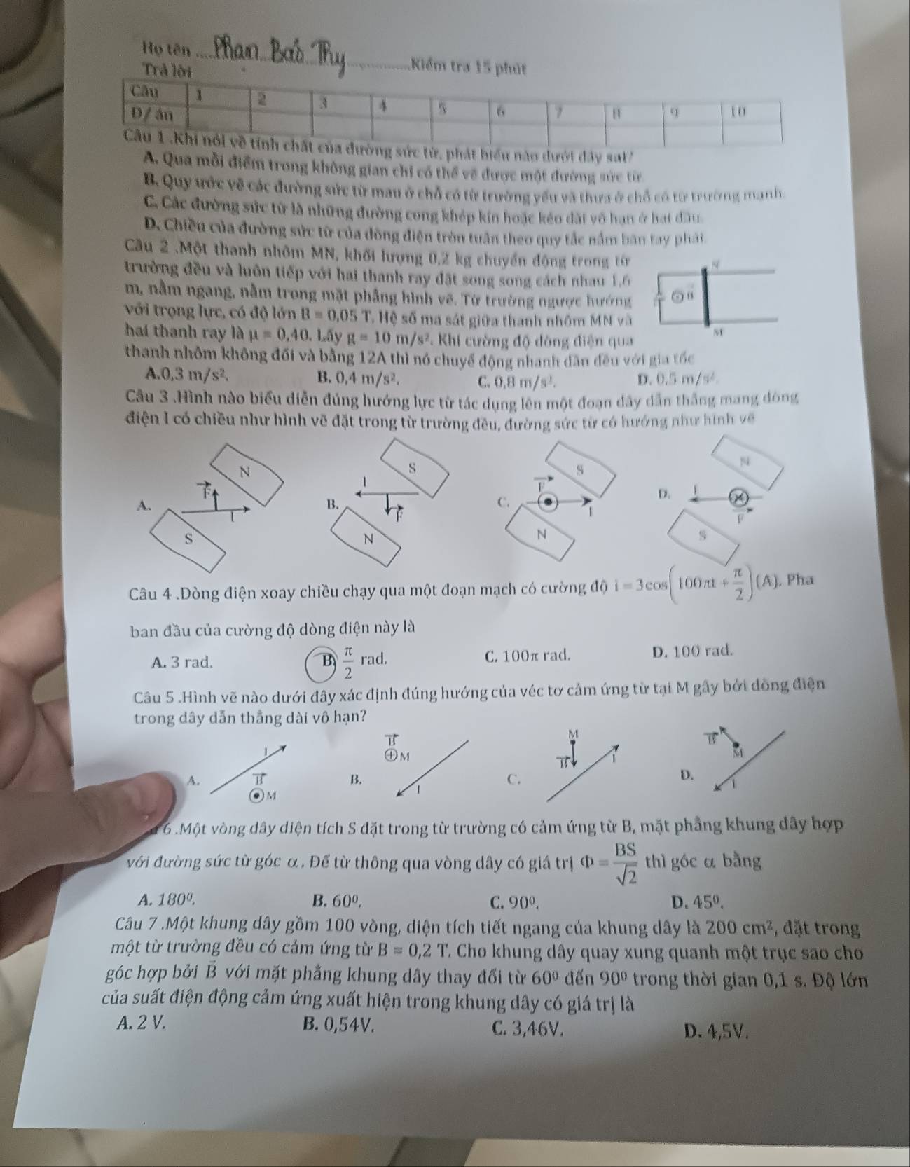 Họ tên_ Kiểm
ua mỗi điểm trong không gian chi có thể về được một đường sức từ
B. Quy ước về các đường sức từ mau ở chỗ có từ trường yếu và thưa ở chỗ có từ trường manh
C. Các đường sức từ là những đường cong khép kín hoặc kéo dài vô hạn ở hạt đầu.
D. Chiều của đường sức từ của dòng điện tròn tuân theo quy tắc nắm bàn tay phát
Câu 2 .Một thanh nhôm MN, khối lượng 0,2 kg chuyển động trong tên
trường đều và luôn tiếp với hai thanh ray đặt song song cách nhau 1,6
m, nằm ngang, nằm trong mặt phẳng hình vẽ. Từ trường ngược hướng odot
với trọng lực, có độ lớn B=0.05 T. Hệ số ma sát giữa thanh nhóm MN và
hai thanh ray là mu =0,40. Lấy g=10m/s^2 * Khi cường độ đòng điện qua
M
thanh nhôm không đối và bằng 12A thì nó chuyể động nhanh dân đều với gia tốc
A. 0,3m/s^2. B. 0.4m/s^2. C. 0.8m/s^2. D. 0.5m/s^2.
Câu 3 .Hình nào biểu diễn đủng hướng lực từ tác dụng lên một đoạn dây dẫn thắng mang đòng
điện 1 có chiều như hình vẽ đặt trong từ trường đều, đường sức từ có hướng như hình về
N
△
s
N
D.
A.
C.
F
s
N
s
Câu 4 .Dòng điện xoay chiều chạy qua một đoạn mạch có cường độ i=3cos (100π t+ π /2 )(A). Pha
ban đầu của cường độ dòng điện này là
A. 3 rad. B  π /2 rad. C. 1 C Oπ rad. D. 100 rad.
Câu 5 .Hình vẽ nào dưới đây xác định đúng hướng của véc tơ cảm ứng từ tại M gây bởi dồng điện
trong dây dẫn thẳng dài vô hạn?
B
M
1
㊉M
T
A. overline I
B.
C.
1
M
6 Một vòng dây diện tích S đặt trong từ trường có cảm ứng từ B, mặt phẳng khung dây hợp
với đường sức từ góc α . Để từ thông qua vòng dây có giá trị Phi = BS/sqrt(2)  thì góc a bằng
A. 180°. B. 60^0, C. 90^0. D. 45°.
Câu 7 .Một khung dây gồm 100 vòng, diện tích tiết ngang của khung dây là 200cm^2 , đặt trong
một từ trường đều có cảm ứng từ B=0,2T T. Cho khung dây quay xung quanh một trục sao cho
góc hợp bởi B với mặt phẳng khung dây thay đổi từ 60° đến 90° trong thời gian 0,1 s. Độ lớn
của suất điện động cảm ứng xuất hiện trong khung dây có giá trị là
A. 2 V. B. 0,54V. C. 3,46V. D. 4,5V.