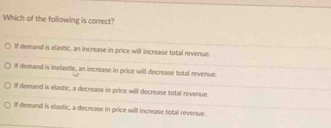 Which of the following is correct?
If demand is elastic, an increase in price will increase total revenue.
If demand is inelastir, an increase in price will decrease total revenue.
If demand is elastic, a decrease in price will decrease total revenue.
If demand is elastic, a decrease in price will increase total revenue.