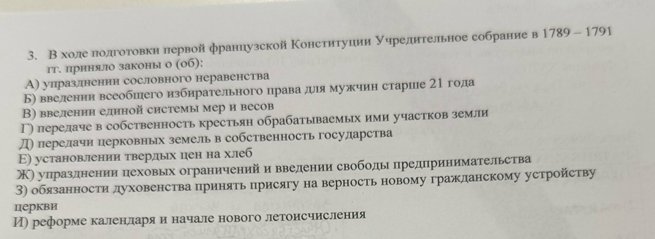 В ходе πодготовки первой французской Κонституции уηредительное собрание в 1789-1791
гг. приняло законы о (0б):
А) упразлнении сословного неравенства
Б) введении всеобшего избирательного права для мужчин старие 21 года
В) введении единой системы мер и весов
Γ) перелаче в собственность крестьян обрабатываемых ими участков земли
Д) перелачи перковньх земель в собственность государства
Ε) установлении твердых цен на хлеб
) упразднении пеховьх ограниченийи введении свободы предπринимательства
3) обязанности духовенства принять присягу на верность новому гражданскому устройству
церкви
И) реформе каленларяαи начале нового летоисчисления