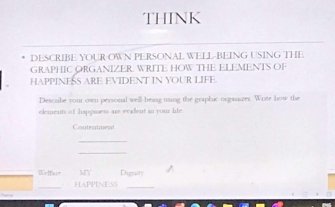 THINK 
DESCRIBE YOUR OWN PERSONAL WELL-BEING USING THE 
GRAPHIC ORGANIZER. WRITE HOW THE ELEMENTS OF 
HAPPINESS ARE EVIDENT IN YOUR LIFE. 
Describe your own personal well being using the graphic organizer. Write how the 
elements of happiness are evident in your life. 
Contentment 
_ 
_ 
_Welfare MY Dignity 
_ 
HAPPINESS_