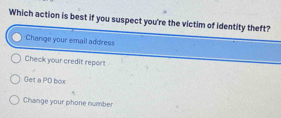 Which action is best if you suspect you're the victim of identity theft?
Change your email address
Check your credit report
Get a PO box
Change your phone number