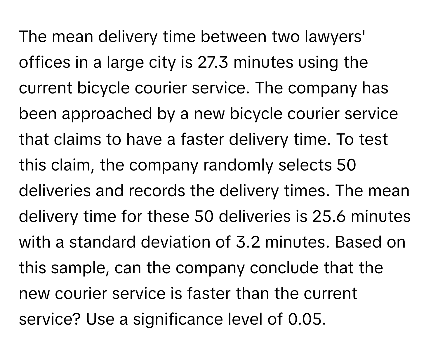 The mean delivery time between two lawyers' offices in a large city is 27.3 minutes using the current bicycle courier service. The company has been approached by a new bicycle courier service that claims to have a faster delivery time. To test this claim, the company randomly selects 50 deliveries and records the delivery times. The mean delivery time for these 50 deliveries is 25.6 minutes with a standard deviation of 3.2 minutes. Based on this sample, can the company conclude that the new courier service is faster than the current service? Use a significance level of 0.05.