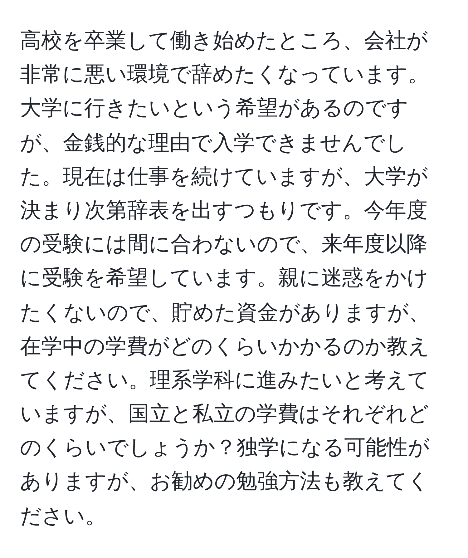 高校を卒業して働き始めたところ、会社が非常に悪い環境で辞めたくなっています。大学に行きたいという希望があるのですが、金銭的な理由で入学できませんでした。現在は仕事を続けていますが、大学が決まり次第辞表を出すつもりです。今年度の受験には間に合わないので、来年度以降に受験を希望しています。親に迷惑をかけたくないので、貯めた資金がありますが、在学中の学費がどのくらいかかるのか教えてください。理系学科に進みたいと考えていますが、国立と私立の学費はそれぞれどのくらいでしょうか？独学になる可能性がありますが、お勧めの勉強方法も教えてください。