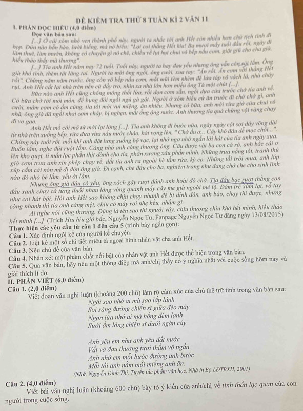 Để kiêm tra thứ 8 tuần kỉ 2 văn 11
1. PHẢN ĐQC HIÊU (4,0 điễm)
Doọc văn bản sau:
[ớ] Ở cải xóm nhỏ ven thành phố này, người ta nhắc tới anh Hết còn nhiều hơn chủ tịch tính đi
họp. Đữa nào hôn hào, lưới biếng, mã nó biểu: "Lai coi thắng Hết kia! Ba mươi máy tuổi đầu rồi, ngày đi
làm thuê, làm mướn, không có chuyện gi nó chế, chiếu về lui hui chui vô bếp nấu cơm, giất giữ cho cha giả,
hiểu thào thấy mà thượng'.
[.] Tia anh Hết năm nay 72 tuổi. Tuổi này, người ta hay đau yếu nhưng ông vấn còn sải lấm. Ông
già khô tỉnh, thêm tật lãng tai. Người ta mời ông ngôi, ông cười, xua tay: "An rói. Ấn cơm với tháng Hết
rồi". Chừng năm năm trước, ông còn vô bếp nàu cơm, mắt mũi tèm nhèm để lưa tập vô vách lá, nhà chây
rui. Anh Hết cất lại nhà trên nền cũ đẩy tro, nhìn xa nhà lớn hơn miều ông Tà một chút [...]-
Bữa nào anh Hết cũng chống mông thỏi lửa, rồi dọn cơm săn, ngôi dựa cưa trước chờ tía anh về.
Có bữa chờ tới mới môn, để bung đôi ngôi ngủ gà gất. Người ở xóm biểu cử ăn trước đi chở chở gì, anh
cười, mầm cơm có ấm củng, tỉa tôi mới vui miệng, ăn nhiều. Nhưng có bữa, anh mới vừa giớ cửa chui vô
nhà, ông già đã ngồi nhai cơm cháy, bị nghẹn, mắt ảng áng nước. Anh thương tỉa quả chừng vội vàng chạy
đi vo gạo.
Anh Hết mỗ côi má từ mới lọt lòng [...]. Tia anh không đi bước nữa, ngày ngày cột sợi dây võng dài
từ nhà trên xuống bếp, vừa đưa vừa nấu mước cháo, hát vọng lên, ' Chớ ầu ơ... Cây khô đầu đễ mọc chối....
Chừng này tuổi rồi, mỗi khi anh đặt lưng xuống bộ vạc, lại nhớ ngơ nhớ ngắn lời hát của tĩa anh ngày xưa.
Buồn lắm, nghe đứt ruột lắm. Càng nhớ anh càng thương ông. Câu được vài ba con cá rộ, anh bắc cái ơ
lên kho quẹt, tỉ mần lọc phần thịt dành cho tia, phần xương xâu phần mình. Những trưa nắng tốt, tranh thứ
giờ cơm trưa anh xin phép chạy về, đắt tia anh ra ngoài hè tắm rừa, kỳ cọ. Những tối trời mưa, anh lúp
xúp cầm cái nón mê đi đón ông già. Đi cạnh, che đầu cho ba, nghiêm trang như đang chở che cho sinh linh
nào đỏ nhỏ bé lắm, yếu ớ1 lắm,
Nhưng ông già đầu có yếu, ông xách gậy rượt đánh anh hoài đó chớ. Tịa đầu bạc rượt thắng con
đầu xanh chạy cà tưng đuổi nhau lòng vòng quanh mấy cây me già ngoài mé lộ. Đám trẻ xúm lại, vỗ tay
như coi hát bội. Hỏi anh Hết sao không chịu chạy nhanh để bị dinh đòn, anh bảo, chạy thì được, nhưng
càng nhanh thì tía anh càng mệt, chịu có mấy roi nhẹ hều, nhằm gì.
Ai nghe nói cũng thương. Đúng là tên sao thì người vậy, chịu thương chịu khó hết mình, hiếu thảo
hết mình [...J (Trích Hiu hiu gió bắc, Nguyễn Ngọc Tư, Fanpage Nguyễn Ngọc Tư đăng ngày 13/08/2015)
Thực hiện các yêu cầu từ cầu 1 đến câu 5 (trình bày ngắn gọn):
Câu 1. Xác định ngôi kể của người kể chuyện.
Câu 2. Liệt kê một số chi tiết miêu tả ngoại hình nhân vật cha anh Hết.
Câu 3. Nêu chủ đề của văn bản.
Câu 4. Nhận xét một phẩm chất nổi bật của nhân vật anh Hết được thể hiện trong văn bản.
Câu 5. Qua văn bản, hãy nêu một thông điệp mà anh/chị thấy có ý nghĩa nhất với cuộc sống hôm nay và
giải thích lí do.
II. PHÀN VIÉT (6,0 điểm)
Câu 1. (2,0 điểm)
Viết đoạn văn nghị luận (khoảng 200 chữ) làm rõ cảm xúc của chủ thể trữ tình trong văn bản sau:
Ngôi sao nhớ ai mà sao lấp lánh
Soi sáng đường chiến sĩ giữa đèo mây
Ngọn lửa nhớ ai mà hồng đêm lạnh
Sưởi ấm lòng chiến sĩ dưới ngàn cây
Anh yêu em như anh yêu đất nước
Vất và đau thượng tươi thắm vô ngần
Anh nhớ em mỗi bước đường anh bước
Mỗi tối anh nằm mỗi miếng anh ăn.
(Nhớ, Nguyễn Đình Thi, Tuyển tác phẩm văn học, Nhà in Bộ LĐTBXH, 2001)
Câu 2. (4,0 điểm)
Viết bài văn nghị luận (khoảng 600 chữ) bày tỏ ý kiến của anh/chị về tinh thần lạc quan của con
người trong cuộc sống.