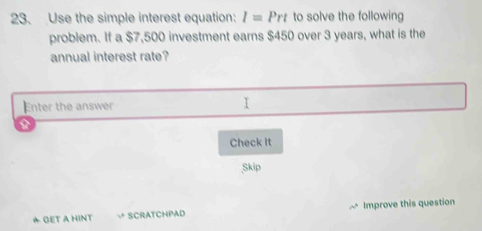 Use the simple interest equation: I=Prt to solve the following 
problem. If a $7,500 investment earns $450 over 3 years, what is the 
annual interest rate? 
Enter the answer 
Check It 
Skip 
* GET A HINT SCRATCHPAD Improve this question