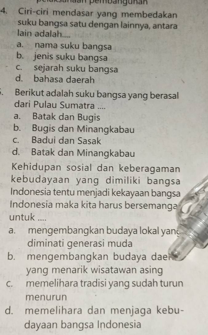 Sanaan pembanguñán
4. Ciri-ciri mendasar yang membedakan
suku bangsa satu dengan lainnya, antara
lain adalah....
a. nama suku bangsa
b. jenis suku bangsa
c. sejarah suku bangsa
d. bahasa daerah
5. Berikut adalah suku bangsa yang berasal
dari Pulau Sumatra ....
a. Batak dan Bugis
b. Bugis dan Minangkabau
c. Badui dan Sasak
d. Batak dan Minangkabau
Kehidupan sosial dan keberagaman
kebudayaan yang dimiliki bangsa
Indonesia tentu menjadi kekayaan bangsa
Indonesia maka kita harus bersemanga
untuk ....
a. mengembangkan budaya lokal yan
diminati generasi muda
b. mengembangkan budaya dae
yang menarik wisatawan asing
c. memelihara tradisi yang sudah turun
menurun
d. memelihara dan menjaga kebu-
dayaan bangsa Indonesia