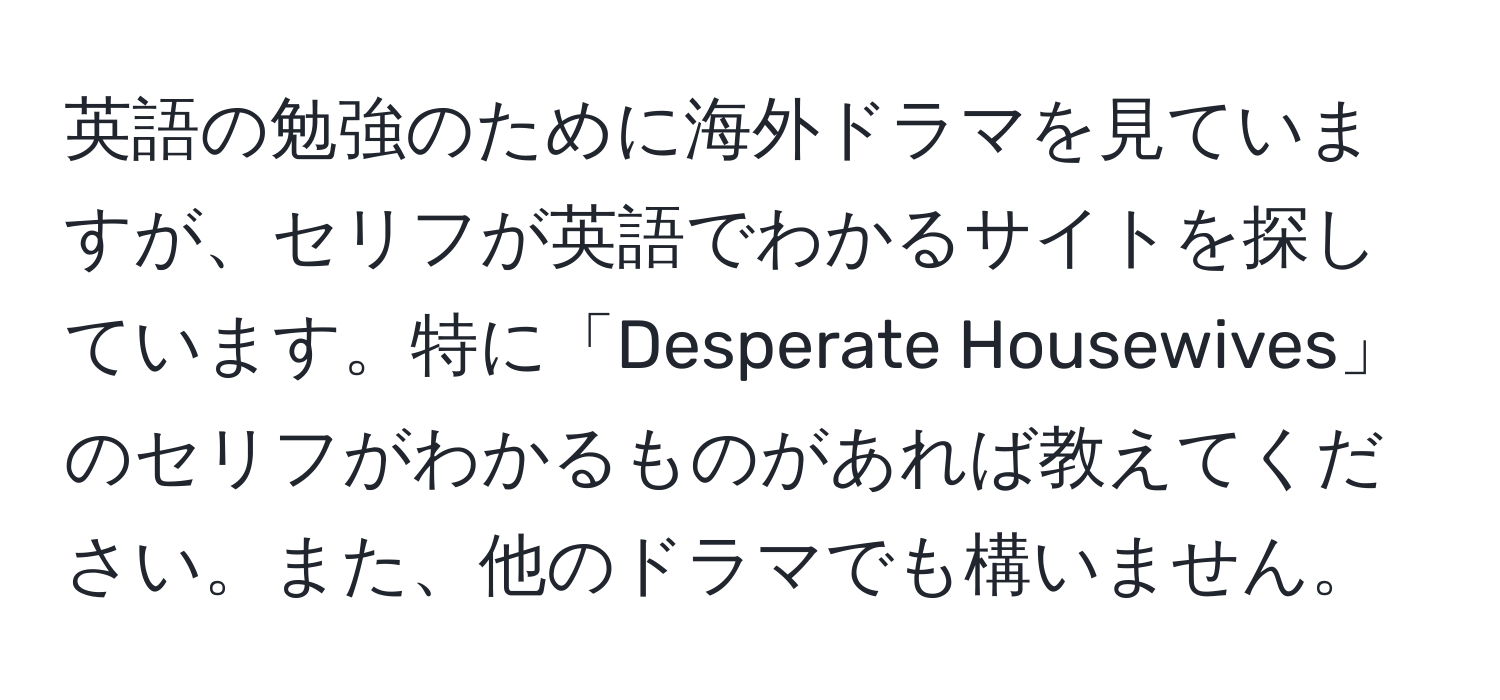 英語の勉強のために海外ドラマを見ていますが、セリフが英語でわかるサイトを探しています。特に「Desperate Housewives」のセリフがわかるものがあれば教えてください。また、他のドラマでも構いません。