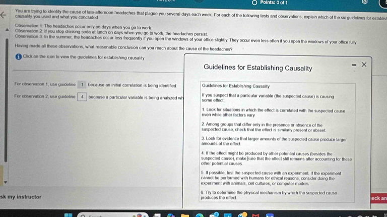 You are trying to identify the cause of late-afternoon headaches that plague you several days each week. For each of the following tests and observations, explain which of the six guidelines for establis 
causality you used and what you concluded 
Observation 1 The headaches occur only on days when you go to work. 
Observation 2. If you stop drinking soda at lunch on days when you go to work, the headaches persist. 
Observation 3. In the summer, the headaches occur less frequently if you open the windows of your office slightly. They occur even less often if you open the windows of your office fully 
Having made all these observations, what reasonable conclusion can you reach about the cause of the headaches? 
Click on the icon to view the guidelines for establishing causality 
Guidelines for Establishing Causality 
× 
For observation 1, use guideline 1 because an initial correlation is being identified. Guidelines for Establishing Causality 
For observation 2, use guideline 4 because a particular variable is being analyzed wh some effect If you suspect that a particular variable (the suspected cause) is causing 
1. Look for siluations in which the effect is correlated with the suspected cause 
even while other factors vary 
2. Among groups that differ only in the presence or absence of the 
suspected cause, check that the effect is similarly present or absent. 
3. Look for evidence that larger amounts of the suspected cause produce larger 
amounts of the effect. 
4. If the effect might be produced by other potential causes (besides the 
suspected cause), make sure that the effect still remains after accounting for these 
other potential causes 
5. If possible, test the suspected cause with an experiment. If the experiment 
cannot be performed with humans for ethical reasons, consider doing the 
experiment with animals, cell cultures, or computer models 
6. Try to determine the physical mechanism by which the suspected cause 
sk my instructor produces the effect. eck an