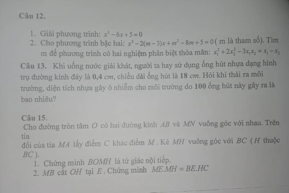 Giải phương trình: x^2-6x+5=0
2. Cho phương trình bậc hai: x^2-2(m-3)x+m^2-8m+5=0 ( m là tham số). Tìm 
m để phương trình có hai nghiệm phân biệt thỏa mãn: x_1^(2+2x_2^2-3x_1)x_2=x_1-x_2
Câu 13. Khi uống nước giải khát, người ta hay sử dụng ống hút nhựa dạng hình 
trụ đường kính đáy là 0, 4 cm, chiều dài ống hút là 18 cm. Hỏi khi thải ra môi 
trường, diện tích nhựa gây ô nhiễm cho môi trường do 100 ống hút này gây ra là 
bao nhiêu? 
Câu 15. 
Cho đường tròn tâm O có hai đường kính AB và MN vuông góc với nhau. Trên 
tia 
đối của tia MA lấy điểm C khác điểm M. Kè MH vuông góc với BC (H thuộc
BC ). 
1. Chứng minh BOMH là tứ giác nội tiếp. 
2. MB cắt OH tại E . Chứng minh ME.MH=BE.HC