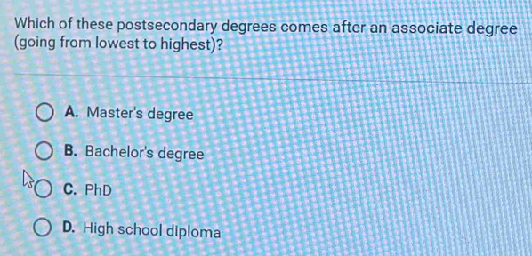 Which of these postsecondary degrees comes after an associate degree
(going from lowest to highest)?
A. Master's degree
B. Bachelor's degree
C. PhD
D. High school diploma