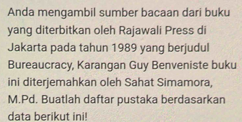 Anda mengambil sumber bacaan dari buku 
yang diterbitkan oleh Rajawali Press di 
Jakarta pada tahun 1989 yang berjudul 
Bureaucracy, Karangan Guy Benveniste buku 
ini diterjemahkan oleh Sahat Simamora, 
M.Pd. Buatlah daftar pustaka berdasarkan 
data berikut ini!