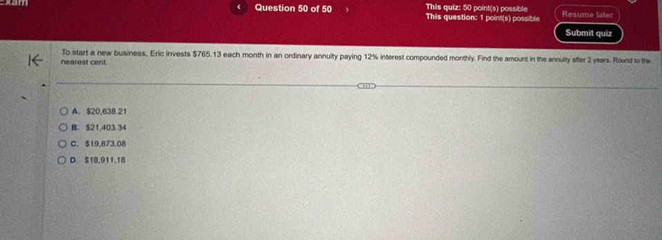 This quiz: 50 point(s) possible
Question 50 of 50 This question: 1 point(s) possible Resume later
Submit quiz
To start a new business, Eric invests $765.13 each month in an ordinary annuity paying 12% interest compounded monthly. Find the amount in the annuity after 2 years. Round to the
Nearest cent.
A. $20,638 21
B. $21,403 34
C. $19,873.08
D. $1B,911.18