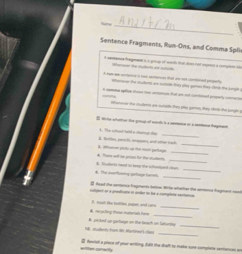 Name_ 
Sentence Fragments, Run-Ons, and Comma Spli 
A sentence fregment is a group of words that does not expees a complete id 
Whenever the students are outside 
A run--an sentence is two sentences that are not combined properly. 
Whenever the students are outside they play games they climb the jungle 
(1)mma A comma spillice shows nwo sintences that are not combined properly conneste 
Whenever the students are outside they play games, they climb the jungle g 
□ Wirite whether the group of words is a sentence or a sentence fragment. 
_ 
1. The school held a cleanup day 
_ 
2. Bottles, pencils, wrappers, and other trash. 
]. Whoever picks up the most garbage. 
_ 
_ 
4. There will be prizes for the ntudents. 
_ 
$. Students need to keep the schoolyard clewn. 
_ 
6. The overflowing garbage barrel 
- Read the sentence fragments below. Wrile wheiher the sentence fragment need 
subject or a predicate in order to be a complete sentence. 
_ 
7, trash like bottles, paper, and cans 
_ 
B recycling these materials here 
#. plicked up garbage on the beach on Saturday 
_ 
1d. students from Mc Martiner's class 
_ 
₹ Revisit a piece of your writing. Edit the draft to make sure complete sentences an 
written correctly.