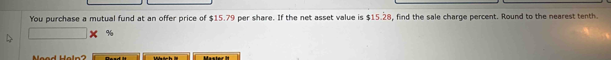 You purchase a mutual fund at an offer price of $15.79 per share. If the net asset value is $15.28, find the sale charge percent. Round to the nearest tenth.
%
Neod Heln?